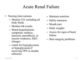 Acute Renal Failure
• Nursing interventions
– Monitor I/O, including all
body fluids
– Monitor lab results
– Watch hyperkalemia
symptoms: malaise,
anorexia, parenthesia, or
muscle weakness, EKG
changes
– watch for hyperglycemia
or hypoglycemia if
receiving TPN or insulin
infusions
10/17/2013

–
–
–
–
–

Maintain nutrition
Safety measures
Mouth care
Daily weights
Assess for signs of heart
failure
– Skin integrity problems

73

 