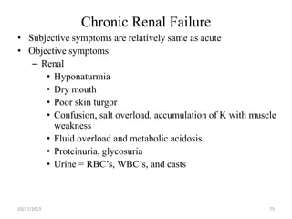 Chronic Renal Failure
• Subjective symptoms are relatively same as acute
• Objective symptoms
– Renal
• Hyponaturmia
• Dry mouth
• Poor skin turgor
• Confusion, salt overload, accumulation of K with muscle
weakness
• Fluid overload and metabolic acidosis
• Proteinuria, glycosuria
• Urine = RBC’s, WBC’s, and casts

10/17/2013

75

 