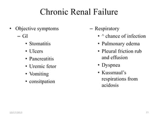 Chronic Renal Failure
• Objective symptoms
– GI
• Stomatitis
• Ulcers
• Pancreatitis
• Uremic fetor
• Vomiting
• consitpation

10/17/2013

– Respiratory
• ^ chance of infection
• Pulmonary edema
• Pleural friction rub
and effusion
• Dyspnea
• Kussmaul’s
respirations from
acidosis

77

 