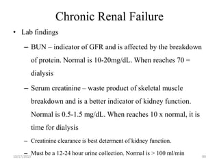 Chronic Renal Failure
• Lab findings
– BUN – indicator of GFR and is affected by the breakdown

of protein. Normal is 10-20mg/dL. When reaches 70 =
dialysis

– Serum creatinine – waste product of skeletal muscle
breakdown and is a better indicator of kidney function.
Normal is 0.5-1.5 mg/dL. When reaches 10 x normal, it is
time for dialysis
– Creatinine clearance is best determent of kidney function.
– Must be a 12-24 hour urine collection. Normal is > 100 ml/min

10/17/2013

80

 