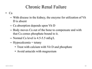 Chronic Renal Failure
• Ca
– With disease in the kidney, the enzyme for utilization of Vit
D is absent
– Ca absorption depends upon Vit D
– Body moves Ca out of the bone to compensate and with
that Ca comes phosphate bound to it.
– Normal Ca level is 4.5-5.5 mEq/L
– Hypocalcemia = tetany
• Treat with calcium with Vit D and phosphate
• Avoid antacids with magnesium

10/17/2013

82

 
