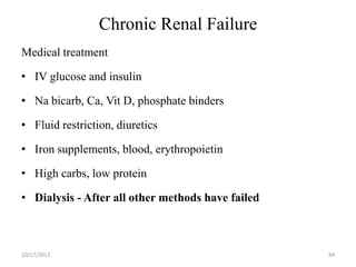 Chronic Renal Failure
Medical treatment
• IV glucose and insulin

• Na bicarb, Ca, Vit D, phosphate binders
• Fluid restriction, diuretics

• Iron supplements, blood, erythropoietin
• High carbs, low protein

• Dialysis - After all other methods have failed

10/17/2013

84

 