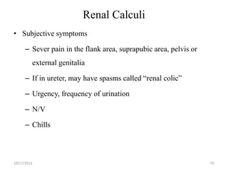 Renal Calculi
• Subjective symptoms
– Sever pain in the flank area, suprapubic area, pelvis or

external genitalia
– If in ureter, may have spasms called “renal colic”

– Urgency, frequency of urination
– N/V

– Chills

10/17/2013

95

 