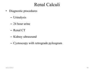 Renal Calculi
• Diagnostic procedures
– Urinalysis

– 24 hour urine
– Renal CT

– Kidney ultrasound
– Cystoscopy with retrograde pyleogram

10/17/2013

99

 