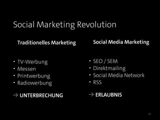 Social Marketing Revolution
    Traditionelles Marketing       Social Media Marketing


•   TV-Werbung                 •   SEO / SEM
•   Messen                     •   Direktmailing
•   Printwerbung               •   Social Media Network
•   Radiowerbung               •   RSS

≥ UNTERBRECHUNG                ≥ ERLAUBNIS


                                                          10
 