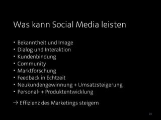 Was kann Social Media leisten
•   Bekanntheit und Image
•   Dialog und Interaktion
•   Kundenbindung
•   Community
•   Marktforschung
•   Feedback in Echtzeit
•   Neukundengewinnung + Umsatzsteigerung
•   Personal- + Produktentwicklung
≥ Effizienz des Marketings steigern

                                            28
 