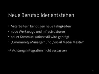 Neue Berufsbilder entstehen
• Mitarbeitern benötigen neue Fähigkeiten
• neue Werkzeuge und Infrastrukturen
• neuer Kommunikationsstil wird geprägt
• „Community Manager“ und „Social Media Master“

≥ Achtung: Integration nicht verpassen




                                                  30
 