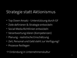 Strategie statt Aktionismus
• Top Down Ansatz - Unterstützung durch GF
• Ziele definieren & Strategie entwickeln
• Social Media Richtlinien entwickeln
• Verantwortung klären (Kompetenzen)
• Planung - realistische Einschätzung
• Zeit, Personal und Geld steht zur Verfügung?
• Prozesse festlegen

≥ Einbindung in Unternehmenskultur
                                                 32
 