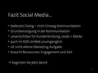Fazit Social Media...
• bedeutet Dialog – nicht Einweg-Kommunikation
• Grundversorgung in der Kommunikation
• unverzichtbar für Kundenbindung, Leads + Marke
• auch im B2B Umfeld unumgänglich
• ist nicht alleine Marketing-Aufgabe
• braucht Ressourcen, Engagement und Zeit


≥ beginnen Sie jetzt damit

                                                   35
 