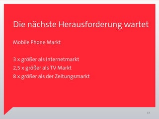 Die nächste Herausforderung wartet
Mobile Phone Markt


3 x größer als Internetmarkt
2,5 x größer als TV Markt
8 x größer als der Zeitungsmarkt




                                   37
 