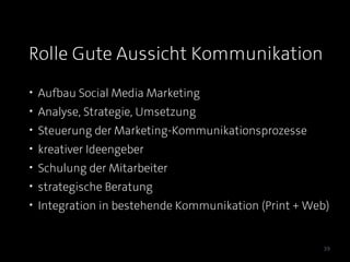 Rolle Gute Aussicht Kommunikation
• Aufbau Social Media Marketing
• Analyse, Strategie, Umsetzung
• Steuerung der Marketing-Kommunikationsprozesse
• kreativer Ideengeber
• Schulung der Mitarbeiter
• strategische Beratung
• Integration in bestehende Kommunikation (Print + Web)


                                                     39
 