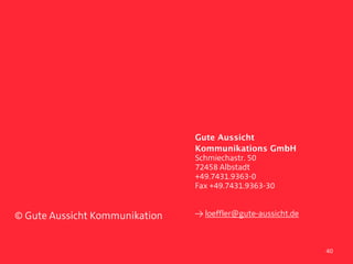  
                                Gute Aussicht
                                Kommunikations GmbH
                                Schmiechastr. 50
                                72458 Albstadt
                                +49.7431.9363-0
                                Fax +49.7431.9363-30


© Gute Aussicht Kommunikation   ≥ loeffler@gute-aussicht.de



                                                              40
 