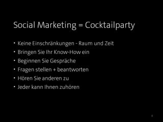 Social Marketing = Cocktailparty
• Keine Einschränkungen - Raum und Zeit
• Bringen Sie Ihr Know-How ein
• Beginnen Sie Gespräche
• Fragen stellen + beantworten
• Hören Sie anderen zu
• Jeder kann Ihnen zuhören




                                          8
 