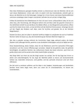ISBN: 978-1523407323
www.I-Bux.Com
Erscheinungstermin: Februar 2016 10
Über	diese	Meditationen	gelangten	Buddhas	Schüler	zu	Erkenntnissen	über	die	Wahrheit.	Ob	Sie	sich	
nach	 diesen	 Meditationen	 richten	 oder	 nicht,	 ist	 jedoch	 nicht	 das	 Entscheidende;	 vielmehr	 geht	 es	
darum,	die	Wahrheit	als	Ihr	Ziel	festzulegen.	Solange	Sie	in	Ihrem	Herzen	nach	dieser	Rechtschaffenheit	
und	einem	untadeligen	Leben	hungern	und	dürsten,	befinden	Sie	sich	auf	den	richtigen	Weg.	
Erfüllen	Sie	deshalb	bei	Ihren	Meditationen	Ihr	Herz	mit	einer	immer	umfassenderen	Liebe,	bis	Sie	von	
allem	Hass,	aller	Verurteilung,	aller	Missgunst	befreit	sind	und	diese	Liebe	das	gesamte	Universum	in	
ihre	Zärtlichkeit	einhüllt!	So	wie	die	Blume	ihre	Blätter	öffnet,	um	das	Morgenlicht	aufzunehmen,	öffnen	
auch	Sie	Ihre	Seele	immer	mehr,	um	das	herrliche	Licht	der	Wahrheit	hereinzulassen.	Schwingen	Sie	sich	
auf	 den	 Flügeln	 des	 Strebens	 nach	 oben;	 seien	 Sie	 furchtlos	 und	 glauben	 Sie	 an	 die	 höchsten	
Möglichkeiten!		
Glauben	Sie	daran,	dass	ein	Leben	in	absoluter	Sanftmut	möglich	ist	und	glauben	Sie	auch	an	makellose	
Reinheit.	Gehen	Sie	davon	aus,	dass	die	Verwirklichung	der	höchsten	Wahrheit	möglich	ist.	
Wer	 dies	 zu	 glauben	 vermag,	 erklimmt	 die	 himmlischen	 Hügel	 zügig,	 während	 andere,	 die	 diesen	
Glauben	nicht	aufbringen	können,	weiterhin	in	der	Dunkelheit	umhertappen	und	sich	im	Nebel	verirren.	
Diese	 Glaubenshaltung,	 dieses	 Streben,	 diese	 Art	 des	 Meditierens	 wird	 Ihre	 spirituellen	 Erfahrungen	
verschönern	 und	 Ihre	 inneren	 Offenbarungen	 verzücken.	 Sobald	 Sie	 die	 göttliche	 Liebe,	 die	 göttliche	
Gerechtigkeit,	 die	 göttliche	 Reinheit,	 das	 vollkommene	 Gesetz	 des	 Guten	 erkennen,	 wird	 Ihnen	 ein	
großes	Glück	zuteil	und	Sie	werden	einen	tiefen	Seelenfrieden	verspüren.	
Alte	 Dinge	 fallen	 von	 Ihnen	 ab	 und	 alle	 Dinge	 werden	 neu	 werden.	 Der	 für	 das	 Auge	 des	 Irrtums	 so	
dichte	 und	 undurchdringliche,	 für	 das	 Auge	 der	 Wahrheit	 jedoch	 so	 dünne	 und	 durchscheinende	
Schleier	 des	 materiellen	 Universums,	 wird	 gelüftet,	 und	 das	 spirituelle	 Universum	 wird	 sich	 Ihnen	
offenbaren.	
Die	 Zeit	 wird	 zu	 existieren	 aufhören	 und	 Sie	 leben	 in	 der	 Ewigkeit.	 Veränderungen	 und	 Sterblichkeit	
bereiten	 Ihnen	 keine	 Angst	 mehr,	 denn	 nun	 ruhen	 Sie	 im	 Unveränderlichen,	 im	 Herzen	 der	
Unsterblichkeit.	
 