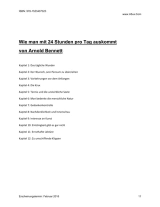 ISBN: 978-1523407323
www.I-Bux.Com
Erscheinungstermin: Februar 2016 11
	
	
Wie man mit 24 Stunden pro Tag auskommt
von Arnold Bennett
	
Kapitel	1:	Das	tägliche	Wunder	
Kapitel	2:	Der	Wunsch,	sein	Pensum	zu	überziehen	
Kapitel	3:	Vorkehrungen	vor	dem	Anfangen	
Kapitel	4:	Die	Krux	
Kapitel	5:	Tennis	und	die	unsterbliche	Seele	
Kapitel	6:	Man	bedenke	die	menschliche	Natur	
Kapitel	7:	Gedankenkontrolle	
Kapitel	8:	Nachdenklichkeit	und	Innenschau	
Kapitel	9:	Interesse	an	Kunst	
Kapitel	10:	Eintönigkeit	gibt	es	gar	nicht	
Kapitel	11:	Ernsthafte	Lektüre	
Kapitel	12:	Zu	umschiffende	Klippen	
 