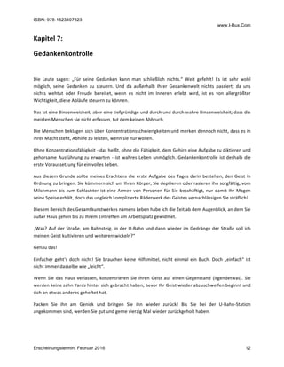 ISBN: 978-1523407323
www.I-Bux.Com
Erscheinungstermin: Februar 2016 12
Kapitel	7:		
Gedankenkontrolle	
	
Die	 Leute	 sagen:	 „Für	 seine	 Gedanken	 kann	 man	 schließlich	 nichts.“	 Weit	 gefehlt!	 Es	 ist	 sehr	 wohl	
möglich,	 seine	 Gedanken	 zu	 steuern.	 Und	 da	 außerhalb	 Ihrer	 Gedankenwelt	 nichts	 passiert;	 da	 uns	
nichts	 wehtut	 oder	 Freude	 bereitet,	 wenn	 es	 nicht	 im	 Inneren	 erlebt	 wird,	 ist	 es	 von	 allergrößter	
Wichtigkeit,	diese	Abläufe	steuern	zu	können.	
Das	ist	eine	Binsenweisheit,	aber	eine	tiefgründige	und	durch	und	durch	wahre	Binsenweisheit;	dass	die	
meisten	Menschen	sie	nicht	erfassen,	tut	dem	keinen	Abbruch.	
Die	Menschen	beklagen	sich	über	Konzentrationsschwierigkeiten	und	merken	dennoch	nicht,	dass	es	in	
ihrer	Macht	steht,	Abhilfe	zu	leisten,	wenn	sie	nur	wollen.	
Ohne	Konzentrationsfähigkeit	-	das	heißt,	ohne	die	Fähigkeit,	dem	Gehirn	eine	Aufgabe	zu	diktieren	und	
gehorsame	Ausführung	zu	erwarten	-	ist	wahres	Leben	unmöglich.	Gedankenkontrolle	ist	deshalb	die	
erste	Voraussetzung	für	ein	volles	Leben.	
Aus	diesem	Grunde	sollte	meines	Erachtens	die	erste	Aufgabe	des	Tages	darin	bestehen,	den	Geist	in	
Ordnung	zu	bringen.	Sie	kümmern	sich	um	Ihren	Körper,	Sie	depilieren	oder	rasieren	ihn	sorgfältig,	vom	
Milchmann	bis	zum	Schlachter	ist	eine	Armee	von	Personen	für	Sie	beschäftigt,	nur	damit	Ihr	Magen	
seine	Speise	erhält,	doch	das	ungleich	komplizierte	Räderwerk	des	Geistes	vernachlässigen	Sie	sträflich!	
Diesem	Bereich	des	Gesamtkunstwerkes	namens	Leben	habe	ich	die	Zeit	ab	dem	Augenblick,	an	dem	Sie	
außer	Haus	gehen	bis	zu	Ihrem	Eintreffen	am	Arbeitsplatz	gewidmet.	
„Was?	Auf	der	Straße,	am	Bahnsteig,	in	der	U-Bahn	und	dann	wieder	im	Gedränge	der	Straße	soll	ich	
meinen	Geist	kultivieren	und	weiterentwickeln?“	
Genau	das!	
Einfacher	geht‘s	doch	nicht!	Sie	brauchen	keine	Hilfsmittel,	nicht	einmal	ein	Buch.	Doch	„einfach“	ist	
nicht	immer	dasselbe	wie	„leicht“.		
Wenn	 Sie	 das	 Haus	verlassen,	konzentrieren	Sie	Ihren	Geist	auf	einen	Gegenstand	(irgendetwas).	Sie	
werden	keine	zehn	Yards	hinter	sich	gebracht	haben,	bevor	Ihr	Geist	wieder	abzuschweifen	beginnt	und	
sich	an	etwas	anderes	geheftet	hat.	
Packen	 Sie	 ihn	 am	 Genick	 und	 bringen	 Sie	 ihn	 wieder	 zurück!	 Bis	 Sie	 bei	 der	 U-Bahn-Station	
angekommen	sind,	werden	Sie	gut	und	gerne	vierzig	Mal	wieder	zurückgeholt	haben.		
	
 