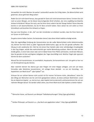 ISBN: 978-1523407323
www.I-Bux.Com
Erscheinungstermin: Februar 2016 13
Verzweifeln	Sie	nicht!	Machen	Sie	weiter!	Letztendlich	werden	Sie	Erfolg	haben.	Die	Beharrlichkeit	wird	
gewinnen,	daran	geht	kein	Weg	vorbei!	
Reden	Sie	sich	nicht	damit	heraus,	dass	gerade	Ihr	Geist	sich	nicht	konzentrieren	könne.	Erinnern	Sie	sich	
noch	an	jenen	Morgen,	als	Sie	diesen	beunruhigenden	Brief	erhielten,	der	eine	sorgfältig	durchdachte	
Antwort	erforderte?	Wissen	Sie	noch,	wie	Sie	Ihren	Geist	unbeirrt	bei	der	Stange	hielten?	Keine	Sekunde	
konnte	er	sich	davonschleichen,	bis	Sie	Ihr	Büro	erreicht	hatten.	Dann	setzen	Sie	sich	sofort	an	Ihren	
Schreibtisch	und	brachten	Ihre	Antwort	zu	Papier.	
Das	war	eine	Situation,	in	der	„Sie“	von	den	Umständen	so	vitalisiert	wurden,	dass	Sie	Ihren	Geist	wie	
ein	Tyrann	im	Griff	hatten.		
Da	gab	es	keine	halben	Sachen;	Sie	bestanden	darauf,	dass	diese	Arbeit	tadellos	erledigt	würde.	
Über	die	regelmäßige	Einübung	der	Konzentration	(an	der	außer	Beharrlichkeit	nichts	Geheimnisvolles	
ist),	können	Sie	Ihren	Geist	zu	jeder	Tagesstunde	beherrschen,	egal,	wo	Sie	sich	gerade	aufhalten.	Die	
Übung	ist	sehr	praktischer	Art.	Falls	Sie	mit	einem	Paar	Hanteln	oder	einer	zehnbändigen	Enzyklopädie	
in	den	Zug	stiegen,	würde	dies	wahrscheinlich	gar	mache	Bemerkung	auslösen.	Wenn	Sie	aber	auf	der	
Straße	gehen,	in	einer	Ecke	sitzen	oder	sich	im	Abteil	hinter	Ihrer	Pfeife	verkriechen,	merkt	kein	Mensch,	
dass	Sie	gerade	mit	den	wichtigsten	Aufgaben	des	Tages	beschäftigt	sind.	Welcher	Flegel	oder	Ignorant	
könnte	Sie	dann	auslachen?	
Worauf	Sie	sich	konzentrieren,	ist	unerheblich,	Hauptsache,	Sie	konzentrieren	sich.	Uns	geht	es	hier	nur	
um	die	Disziplinierung	des	Geistes.		
Aber	 natürlich	 können	 Sie	 ebenso	 gut	 zwei	 Fliegen	 mit	 einer	 Klappe	 schlagen,	 und	 sich	 auf	 etwas	
Sinnvolles	 oder	 Nützliches	 konzentrieren.	 Ich	 schlage	 Ihnen	 deshalb	 -	 es	 nur	 ein	 Vorschlag	 -	 ein	
Kapitelchen	von	Mark	Aurel24
		oder	Epiktet25
	vor.	
Scheuen	Sie	vor	solchen	Namen	nicht	zurück!	Ich	für	meinen	Teil	kenne	nichts	„Aktuelleres“,	keine	für	
den	Alltag	von	Menschen	wie	Sie	und	mich	geeignetere	Lektüre,	als	diese	zeitlosen	Wahrheiten.	Lesen	
Sie	am	Abend	ein	Kapitel	-	ja,	sind	sie	kurz,	aber	Kapitel	sind	sie	dennoch)	und	konzentrieren	Sie	sich	am	
nächsten	Morgen	darauf.	Sie	werden	selbst	sehen,	was	Ihnen	Mark	Aurel	oder	Epiktet	zu	bieten	haben!		
	
	
24
	Römischer	Kaiser,	auf	Deutsch	zum	Beispiel	“Selbstbetrachtungen“	(http://goo.gl/w3eNy3)	
	
25
	Antiker	Philosoph,	auf	Deutsch	u.a.	„Das	Buch	vom	geglückten	Leben“:	http://goo.gl/p8MBHB	
	
 