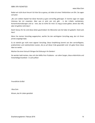 ISBN: 978-1523407323
www.I-Bux.Com
Erscheinungstermin: Februar 2016 14
Reden	wir	nicht	drum	herum!	Ich	höre	Sie	so	genau,	als	hätte	ich	einen	Telefonhörer	am	Ohr.	Sie	sagen	
sich	jetzt:		
„Bis	 zum	 siebten	 Kapitel	 hat	 dieser	 Bursche	 ja	 ganz	 vernünftig	 geklungen.	 Er	 konnte	 sogar	 ein	 vages	
Interesse	 bei	 mir	 erwecken.	 Aber	 was	 er	 jetzt	 von	 sich	 gibt	 -	 in	 der	 U-Bahn	 nachdenken,	
Konzentrationsübungen	und	so	-	nein,	das	ist	nichts	für	mich.	Es	mag	ja	Leute	geben,	denen	das	hilft,	
aber	ich	gehöre	nicht	dazu“.	
Doch!	Genau	für	Sie	sind	diese	Zeilen	geschrieben!	An	Menschen	wie	Sie	habe	ich	gedacht.	Hand	aufs	
Herz!	
Wenn	 Sie	 meinen	 Vorschlag	 wegwischen,	 werfen	 Sie	 den	 wichtigsten	 Vorschlag	 weg,	 den	 ich	 Ihnen	
jemals	vorgelegt	habe.		
Es	 ist	 nämlich	 gar	 nicht	 mein	 eigener	 Vorschlag.	 Diese	 Empfehlung	 kommt	 von	 den	 vernünftigsten,	
praktischsten	und	realistischsten	Leuten,	die	je	auf	dieser	Erde	gewandelt	sind.	Ich	gebe	Ihnen	diese	
Idee	nur	weiter.		
Machen	Sie	einen	Versuch!	Bringen	Sie	Ordnung	in	Ihr	Denken!		
Sie	werden	bald	merken,	dass	sich	die	Hälfte	Ihrer	Probleme	-	vor	allem	Sorgen,	diese	erbärmliche	und	
hinterhältige	Krankheit	-	in	Luft	auflöst!	
	
	
	
	
	
Freundliche	Grüße!	
	
I-Bux.Com	
Wissen,	das	Ihr	Leben	gestaltet	
	
	
	
	
 