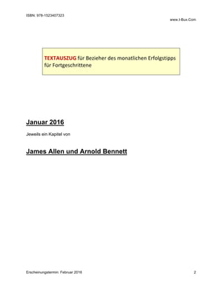 ISBN: 978-1523407323
www.I-Bux.Com
Erscheinungstermin: Februar 2016 2
	
	
	
	
TEXTAUSZUG	für	Bezieher	des	monatlichen	Erfolgstipps	
für	Fortgeschrittene	
	
	
	
	
	
	
	
	
Januar 2016
Jeweils ein Kapitel von
James Allen und Arnold Bennett
 
