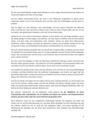 ISBN: 978-1523407323
www.I-Bux.Com
Erscheinungstermin: Februar 2016 5
Die	auf	universelle	Realitäten	ausgerichtete	Meditation	ist	das	ureigene	Wesensmerkmal	des	Gebets.	Sie	
ist	das	stille	Zugehen	der	Seele	auf	das	Ewige.	
Auf	 das	 Erbeten	 beschränktes	 Beten,	 das	 nicht	 in	 eine	 Meditation	 eingebettet	 ist,	 gleicht	 einem	
seelenlosen	 Körper	 und	 ist	 nicht	 imstande,	 Geist	 und	 Herz	 über	 die	 Sündhaftigkeit	 und	 das	 Elend	 zu	
erheben.	
Falls	 Sie	 täglich	 um	 mehr	 Weisheit,	 mehr	 Seelenfrieden	 und	 eine	 bessere	 Erkenntnis	 der	 Wahrheit	
beten,	und	dennoch	noch	weit	davon	entfernt	sind,	ist	dies	ein	klarer	Hinweis	dafür,	dass	Sie	um	das	
Eine	beten,	aber	gleichzeitig	in	Gedanken	und	in	der	Tat	das	Andere	leben.	
Sobald	Sie	von	einer	solchen	Inkonsequenz	ablassen	und	Ihr	Denken	von	den	Dingen	abziehen,	woran	
die	Selbstsüchtigen	ihr	Herz	hängen,	und	aufhören,	von	Gott	etwas	zu	erflehen,	was	Sie	nicht	verdient	
haben,	 und	 keine	 Liebe	 und	 Anteilnahme	 mehr	 erbetteln,	 welche	 Sie	 selbst	 Ihren	 Mitmenschen	
verwehren,	sondern	anfangen,	im	Geiste	der	Wahrheit	zu	denken	und	zu	handeln,	werden	Sie	von	Tag	
zu	Tag	mehr	in	diese	neuen	Realitäten	hineinwachsen	und	letztendlich	eins	mit	ihnen	werden.	
Wer	sich	irdische	Vorteile	verschaffen	will,	muss	bereit	sein,	energisch	dafür	zu	arbeiten	und	man	würde	
ihn	sicherlich	für	einen	Narren	halten,	wenn	er	nur	passiv	abwarten	und	sich	mit	dem	Erflehen	begnügen	
würde.	Was	veranlasst	dann	manche	Leute	zu	der	Annahme,	dass	sie	himmlische	Gaben	ohne	eigenes	
Zutun	erhalten	könnten?	
Nur	dann,	wenn	Sie	anfangen,	im	Reich	der	Wahrheit	ernsthaft	Ihren	Beitrag	zu	leisten,	wird	Ihnen	das	
Brot	des	Lebens	gereicht	werden,	und	sobald	Sie	sich	durch	geduldiges	und	konsequentes	Mittun	den	
spirituellen	Lohn	für	das	Erbetene	verdient	haben,	wird	er	Ihnen	nicht	vorenthalten	werden.	
Erst	nachdem	Sie	wirklich	auf	der	Suche	nach	der	Wahrheit	sind,	und	nicht	nur	eine	private	Befriedigung	
anstreben,	 und	 diese	 Wahrheit	 über	 alle	 weltlichen	 Vergnügungen	 und	 Vorteile	 und	 sogar	 über	 das	
persönliche	Glück	stellen,	werden	Sie	bereit	sein,	die	Mühen	auf	sich	zu	nehmen,	denen	Sie	sich	auf	dem	
Weg	zu	ihrer	Erkenntnis	unterziehen	müssen.	
Falls	Sie	von	Sünde	und	Sorgen	frei	sein	wollen;	falls	Sie	diese	makellose	Reinheit,	um	die	Sie	beten	und	
nach	 der	 Sie	 trachten,	 erleben	 wollen	 und	 falls	 Sie	 Weisheit	 und	 Wissen	 erlangen	 wollen	 und	 einen	
tiefen	und	wohltuenden	Seelenfrieden	erfahren	wollen,	steht	Ihnen	der	Weg	der	Meditation	offen.	Das	
höchste	Ziel	Ihrer	Meditation	sollte	die	Wahrheit	sein.	
Mit	 ziellosen	 Träumereien	 hat	 die	 Meditation	 nichts	 gemein!	 An	 der	 Meditation	 ist	 nichts	
Träumerisches	 oder	 Unpraktisches.	 Sie	 ist	 vielmehr	 ein	 Prozess	 des	 Suchens	 und	 kompromisslosen	
Denkens,	bei	dem	nichts	außer	der	reinen	Wahrheit	übrig	bleiben	darf!	
Beim	 Meditieren	 lassen	 Sie	 Ihre	 vorgefassten	 Auffassungen	 beiseite;	 Sie	 vergessen	 sich	 selbst	 und	
richten	sich	nur	auf	die	Wahrheitssuche	aus.	Auf	diese	Weise	beseitigen	Sie	eine	Fehlauffassung	nach	
der	 anderen,	 welche	 Sie	 sich	 im	 Laufe	 der	 Zeit	 angeeignet	 haben,	 und	 warten	 geduldig	 auf	 die	
Offenbarung	 der	 Wahrheit,	 die	 sich	 Ihnen	 dann	 präsentieren	 wird,	 nachdem	 Ihre	 Fehlauffassungen	
beseitigt	sind.		
 