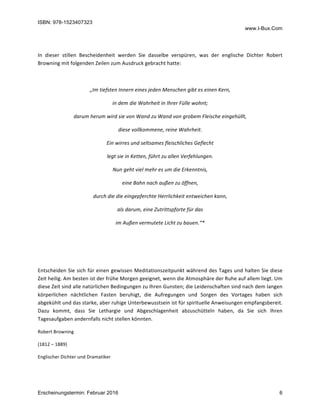 ISBN: 978-1523407323
www.I-Bux.Com
Erscheinungstermin: Februar 2016 6
	
In	 dieser	 stillen	 Bescheidenheit	 werden	 Sie	 dasselbe	 verspüren,	 was	 der	 englische	 Dichter	 Robert	
Browning	mit	folgenden	Zeilen	zum	Ausdruck	gebracht	hatte:	
	
„Im	tiefsten	Innern	eines	jeden	Menschen	gibt	es	einen	Kern,	
in	dem	die	Wahrheit	in	Ihrer	Fülle	wohnt;	
darum	herum	wird	sie	von	Wand	zu	Wand	von	grobem	Fleische	eingehüllt,	
diese	vollkommene,	reine	Wahrheit.	
Ein	wirres	und	seltsames	fleischliches	Geflecht	
legt	sie	in	Ketten,	führt	zu	allen	Verfehlungen.	
Nun	geht	viel	mehr	es	um	die	Erkenntnis,	
eine	Bahn	nach	außen	zu	öffnen,	
durch	die	die	eingepferchte	Herrlichkeit	entweichen	kann,	
als	darum,	eine	Zutrittspforte	für	das	
im	Außen	vermutete	Licht	zu	bauen.“*	
	
	
	
Entscheiden	Sie	sich	für	einen	gewissen	Meditationszeitpunkt	während	des	Tages	und	halten	Sie	diese	
Zeit	heilig.	Am	besten	ist	der	frühe	Morgen	geeignet,	wenn	die	Atmosphäre	der	Ruhe	auf	allem	liegt.	Um	
diese	Zeit	sind	alle	natürlichen	Bedingungen	zu	Ihren	Gunsten;	die	Leidenschaften	sind	nach	dem	langen	
körperlichen	 nächtlichen	 Fasten	 beruhigt,	 die	 Aufregungen	 und	 Sorgen	 des	 Vortages	 haben	 sich	
abgekühlt	und	das	starke,	aber	ruhige	Unterbewusstsein	ist	für	spirituelle	Anweisungen	empfangsbereit.	
Dazu	 kommt,	 dass	 Sie	 Lethargie	 und	 Abgeschlagenheit	 abzuschütteln	 haben,	 da	 Sie	 sich	 Ihren	
Tagesaufgaben	andernfalls	nicht	stellen	könnten.	
Robert	Browning	
(1812	–	1889)	
Englischer	Dichter	und	Dramatiker	
	
 