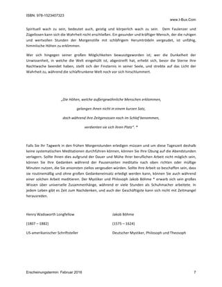 ISBN: 978-1523407323
www.I-Bux.Com
Erscheinungstermin: Februar 2016 7
Spirituell	 wach	 zu	 sein,	 bedeutet	 auch,	 geistig	 und	 körperlich	 wach	 zu	 sein.	 	 Dem	 Faulenzer	 und	
Zügellosen	kann	sich	die	Wahrheit	nicht	erschließen.	Ein	gesunder	und	kräftiger	Mensch,	der	die	ruhigen	
und	 wertvollen	 Stunden	 der	 Morgenstille	 mit	 schläfrigem	 Herumtrödeln	 vergeudet,	 ist	 unfähig,	
himmlische	Höhen	zu	erklimmen.	
Wer	 sich	 hingegen	 seiner	 großen	 Möglichkeiten	 bewusstgeworden	 ist;	 wer	 die	 Dunkelheit	 der	
Unwissenheit,	 in	 welche	 die	 Welt	 eingehüllt	 ist,	 abgestreift	 hat,	 erhebt	 sich,	 bevor	 die	 Sterne	 ihre	
Nachtwache	 beendet	 haben,	 stellt	 sich	 der	 Finsternis	 in	 seiner	 Seele,	 und	 strebte	 auf	 das	 Licht	 der	
Wahrheit	zu,	während	die	schlaftrunkene	Welt	noch	vor	sich	hinschlummert.	
	
	
„Die	Höhen,	welche	außergewöhnliche	Menschen	erklommen,	
gelangen	ihnen	nicht	in	einem	kurzen	Satz,	
doch	während	ihre	Zeitgenossen	noch	im	Schlaf	benommen,	
verdienten	sie	sich	ihren	Platz“.	*	
	
Falls	Sie	Ihr	Tagwerk	in	den	frühen	Morgenstunden	erledigen	müssen	und	um	diese	Tageszeit	deshalb	
keine	systematischen	Meditationen	durchführen	können,	können	Sie	Ihre	Übung	auf	die	Abendstunden	
verlagern.	Sollte	Ihnen	dies	aufgrund	der	Dauer	und	Mühe	Ihrer	beruflichen	Arbeit	nicht	möglich	sein,	
können	 Sie	 Ihre	 Gedanken	 während	 der	 Pausenzeiten	 meditativ	 nach	 oben	 richten	 oder	 müßige	
Minuten	nutzen,	die	Sie	ansonsten	ziellos	vergeuden	würden.	Sollte	Ihre	Arbeit	so	beschaffen	sein,	dass	
sie	routinemäßig	und	ohne	großen	Gedankeneinsatz	erledigt	werden	kann,	können	Sie	auch	während	
einer	solchen	Arbeit	meditieren.	Der	Mystiker	und	Philosoph	Jakob	Böhme	*	erwarb	sich	sein	großes	
Wissen	 über	 universelle	 Zusammenhänge,	 während	 er	 viele	 Stunden	 als	 Schuhmacher	 arbeitete.	 In	
jedem	Leben	gibt	es	Zeit	zum	Nachdenken,	und	auch	der	Geschäftigste	kann	sich	nicht	mit	Zeitmangel	
herausreden.	
	
Henry	Wadsworth	Longfellow	
(1807	–	1882)	
US-amerikanischer	Schriftsteller	
	
Jakob	Böhme	
(1575	–	1624)	
Deutscher	Mystiker,	Philosoph	und	Theosoph	
	
	
 