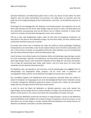 ISBN: 978-1523407323
www.I-Bux.Com
Erscheinungstermin: Februar 2016 8
	
Spirituelle	 Meditation	 und	 Selbstdisziplin	 gehen	 Hand	 in	 Hand.	 Aus	 diesem	 Grunde	 sollten	 Sie	 damit	
beginnen,	 über	 sich	 selbst	 nachzudenken	 und	 versuchen,	 sich	 selbst	 besser	 zu	 verstehen,	 denn	 das	
große	Ziel	ist	die	völlige	Beseitigung	all	Ihrer	Fehlannahmen	und	Fehler,	um	die	Wahrheit	erkennen	zu	
können.	
Hinterfragen	Sie	Ihre	Beweggründe,	Ihre	Gedanken	und	Verhaltensweisen	und	vergleichen	Sie	sie	mit	
Ihrem	Ideal.	Bemühen	Sie	sich	darum,	diese	Aspekte	ruhig	und	neutral	zu	sehen.	Auf	diese	Weise	wird	
eine	 wesentliche	 Voraussetzung,	 ohne	 die	 der	 Mensch	 wie	 ein	 hilfloser	 Strohhalm	 im	 Ozean	 treibt,	
nämlich	Ihr	mentales	und	spirituelles	Gleichgewicht,	immer	mehr	zunehmen.	
Falls	 Sie	 zu	 Hass-	 oder	 Wutgedanken	 neigen,	 sollten	 Sie	 über	 Güte	 und	 Vergebung	 nachdenken	 und	
diese	Werte	in	das	Zentrum	Ihrer	Meditation	bringen.	Das	wird	Ihnen	helfen,	sich	Ihres	unbeherrschten	
und	törichten	Verhaltens	bewusster	zu	werden.	
Sie	werden	dann	immer	mehr	in	 Gedanken	der	 Liebe,	der	Sanftmut	und	 der	 großzügigen	 Vergebung	
hineinwachsen	und	in	dem	Maße,	in	dem	Sie	die	niederen	Ebenen	durch	die	höheren	überwinden,	wird	
sich	in	Ihrem	Herzen	ein	Wissen	um	das	göttliche	Gesetz	der	Liebe	ausbreiten,	das	sich	verständnisvoll	
über	die	Verworrenheit	des	Lebens	und	der	Verhaltensweisen	legt.	
Indem	Sie	dieses	innere	Wissen	jedem	Ihrer	Gedanken,	Worte	und	Handlungen	zugrunde	legen,	werden	
Sie	immer	sanftmütiger,	liebender	und	einfühlsamer.	Auf	diese	Weise	werden	Sie	jedes	Fehlverhalten,	
jeden	eigennützigen	Wunsch,	jede	menschliche	Schwäche	auf	dem	Wege	der	Innenschau	überwinden,	
und	 im	 Zuge	 der	 Auslöschung	 jeder	 Sünde,	 jedes	 Fehlers,	 wird	 Ihre	 Seele	 durch	 ein	 immer	 heller	
werdendes	Licht	der	Wahrheit	erleuchtet	werden.	
Die	Meditation	oder,	was	dasselbe	ist,	die	Innenschau,	wird	Sie	deshalb	gegen	Ihren	wahren	Feind,	Ihr	
selbstsüchtiges	 und	 vergängliches	 Selbst,	 wappnen,	 und	 Sie	 immer	 tiefer	 im	 göttlichen	 und	
unvergänglichen	Selbst,	welches	von	der	Wahrheit	nicht	abgetrennt	werden	kann,	verankern.	
Das	 unmittelbare	 Ergebnis	 Ihrer	 Meditationen	 wird	 eine	 gelassene,	 spirituelle	 Stärke	 sein,	 welche	 im	
Leben	Ihr	Standplatz	und	Ausgangspunkt	sein	wird.	Die	bewältigende	Macht	hehrer	Gedanken	und	das	
in	 Stunden	 schweigsamer	 Meditation	 gewonnene	 Wissen	 sind	 groß	 und	 in	 Zeiten	 der	 Zerrissenheit,	
Sorgen	oder	Versuchungen	wird	Ihre	Seele	davon	zehren	können.	
Je	 mehr	 Sie	 durch	 die	 Macht	 der	 Meditation	 an	 Weisheit	 gewinnen,	 umso	 mehr	 werden	 Ihre	
eigennützigen	und	kurzzeitigen	Wünsche,	welche	ohnedies	nur	Sorgen	und	Leid	produzieren,	von	Ihnen	
abfallen	und	Sie	werden	in	sich	ruhend	zuversichtlich	den	unwandelbaren	Prinzipien	vertrauen.	
Die	Einübung	der	Meditation	bringt	Ihnen	das	Wissen	um	ewige	Prinzipien,	und	die	aus	der	Meditation	
erwachsende	Macht	ist	die	Fähigkeit,	sich	zu	diesen	Prinzipien	zu	bekennen	und	auf	sie	zu	bauen,	um	auf	
diese	Weise	eins	mit	dem	Ewigen	zu	werden.	Deshalb	öffnet	die	Meditation	eine	direkte	Schleuse	zur	
Wahrheit	und	offenbart	universellen	und	tiefen	Seelenfrieden.	
 