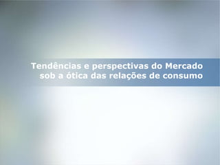 Tendências e perspectivas do Mercado  sob a ótica das relações de consumo   