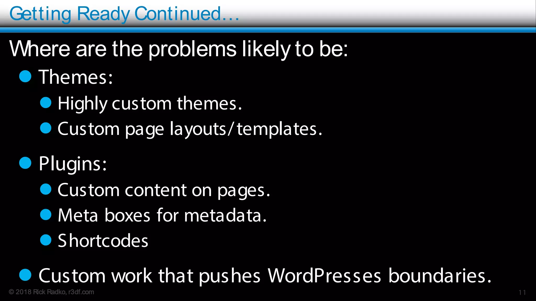 © 2018 Rick Radko, r3df.com
Getting Ready Continued…
Where are the problems likely to be:
 Themes:
 Highly custom themes.
 Custom page layouts/templates.
 Plugins:
 Custom content on pages.
 Meta boxes for metadata.
 Shortcodes
 Custom work that pushes WordPresses boundaries.
11
 