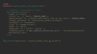 <?php
function wcath_create_talk_gb_block() {
// register a testimonial block
acf_register_block( [
'name' => 'talk',
'title' => __( 'Talk', DOMAIN_NAME ),
'description’ => __('Block with basic info of the talk.', DOMAIN_NAME),
'render_callback' => 'talk_block_render_callback',
'category' => 'wcathens',
'icon' => 'image-filter',
'mode' => 'auto',
'keywords' => [ 'talk', 'quote' ],
'enqueue_style' => get_template_directory_uri() . 'blocks/testimonial/
testimonial.css',
] );
}
add_action('acf/init', 'wcath_create_talk_gb_block');
 