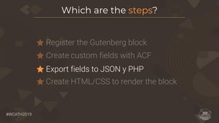 #WCATH2019
Register the Gutenberg block
Which are the steps?
Create custom fields with ACF
Export fields to JSON y PHP
Create HTML/CSS to render the block
 