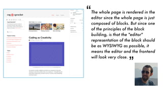 The whole page is rendered in the
editor since the whole page is just
composed of blocks. But since one
of the principles of the block
building, is that the "editor"
representation of the block should
be as WYSIWYG as possible, it
means the editor and the frontend
will look very close.
“
“
 