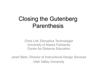 Closing the Gutenberg
          Parenthesis

         Chris Lott, Disruptive Technologist
          University of Alaska Fairbanks
          Center for Distance Education

Jared Stein, Director of Instructional Design Services
                Utah Valley University
 