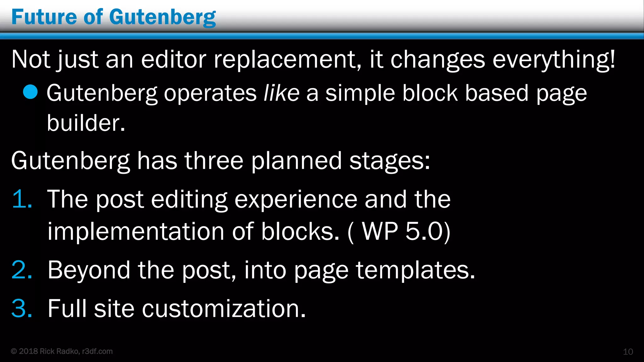 © 2018 Rick Radko, r3df.com
Future of Gutenberg
Not just an editor replacement, it changes everything!
 Gutenberg operates like a simple block based page
builder.
Gutenberg has three planned stages:
1. The post editing experience and the
implementation of blocks. ( WP 5.0)
2. Beyond the post, into page templates.
3. Full site customization.
10
 