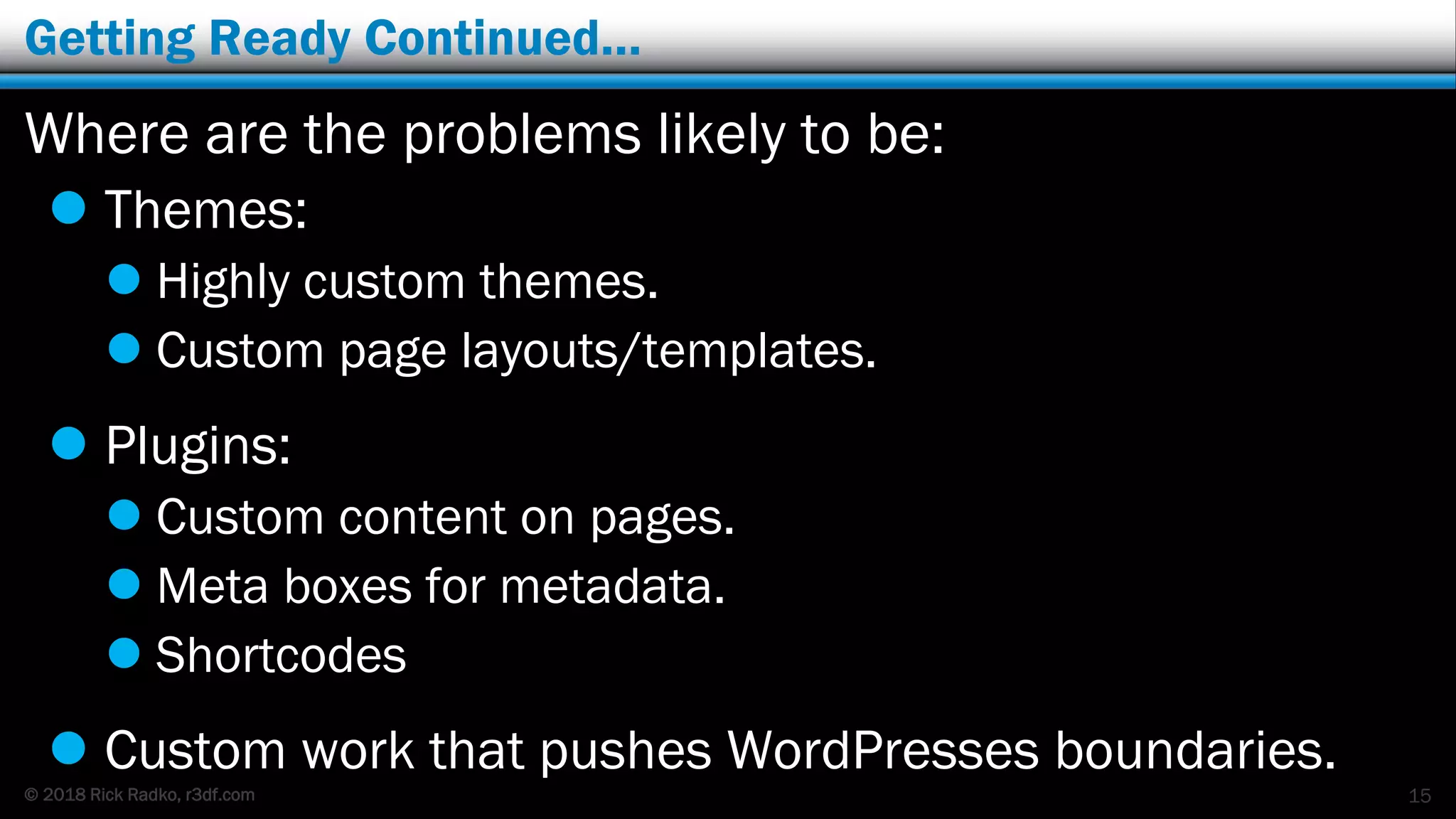 © 2018 Rick Radko, r3df.com
Getting Ready Continued…
Where are the problems likely to be:
 Themes:
 Highly custom themes.
 Custom page layouts/templates.
 Plugins:
 Custom content on pages.
 Meta boxes for metadata.
 Shortcodes
 Custom work that pushes WordPresses boundaries.
15
 