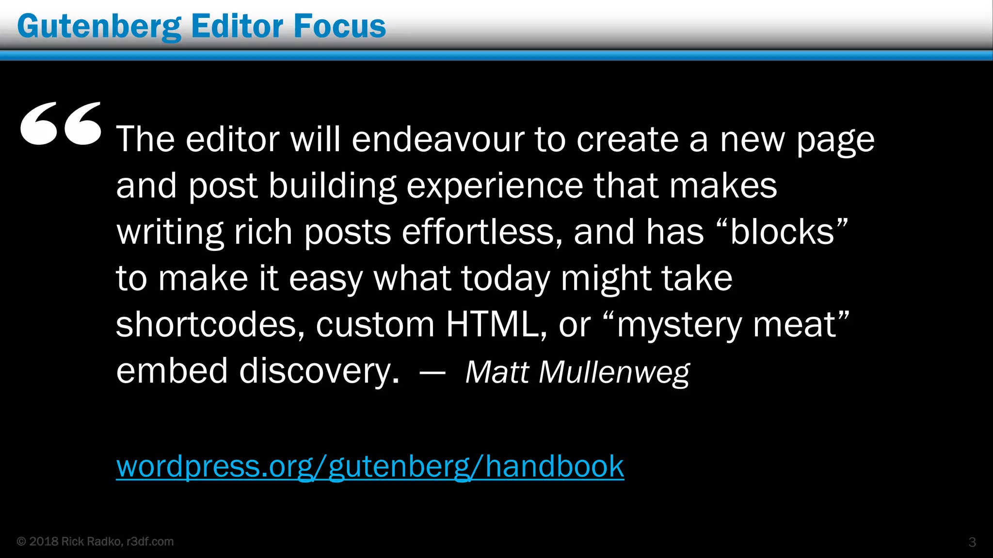 © 2018 Rick Radko, r3df.com
Gutenberg Editor Focus
The editor will endeavour to create a new page
and post building experience that makes
writing rich posts effortless, and has “blocks”
to make it easy what today might take
shortcodes, custom HTML, or “mystery meat”
embed discovery. — Matt Mullenweg
3
“
wordpress.org/gutenberg/handbook
 