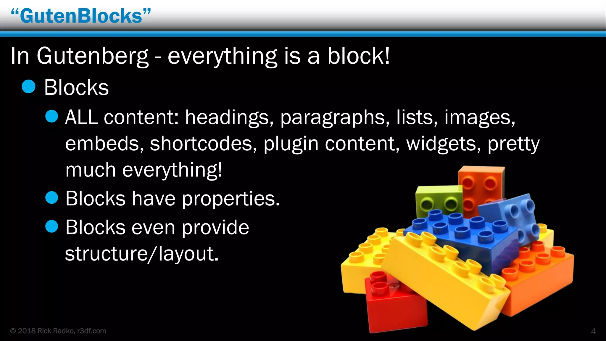 © 2018 Rick Radko, r3df.com
“GutenBlocks”
In Gutenberg - everything is a block!
 Blocks
 ALL content: headings, paragraphs, lists, images,
embeds, shortcodes, plugin content, widgets, pretty
much everything!
 Blocks have properties.
 Blocks even provide
structure/layout.
4
 