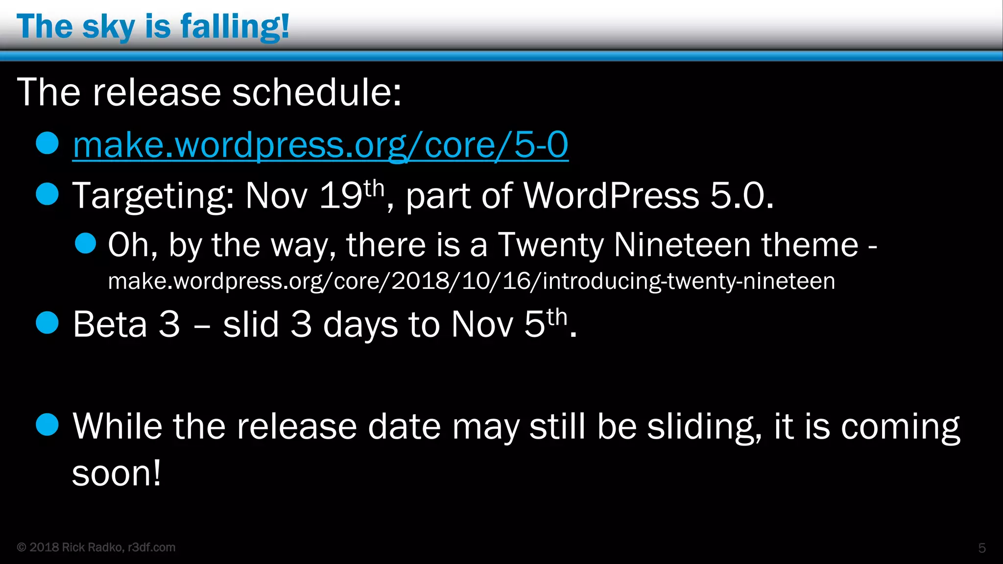 © 2018 Rick Radko, r3df.com
The sky is falling!
The release schedule:
 make.wordpress.org/core/5-0
 Targeting: Nov 19th, part of WordPress 5.0.
 Oh, by the way, there is a Twenty Nineteen theme -
make.wordpress.org/core/2018/10/16/introducing-twenty-nineteen
 Beta 3 – slid 3 days to Nov 5th.
 While the release date may still be sliding, it is coming
soon!
5
 