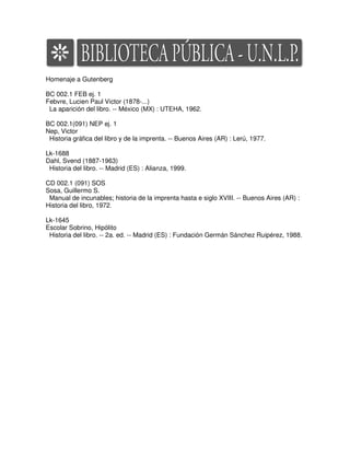 Homenaje a Gutenberg

BC 002.1 FEB ej. 1
Febvre, Lucien Paul Victor (1878-...)
 La aparición del libro. -- México (MX) : UTEHA, 1962.

BC 002.1(091) NEP ej. 1
Nep, Victor
 Historia gráfica del libro y de la imprenta. -- Buenos Aires (AR) : Lerú, 1977.

Lk-1688
Dahl, Svend (1887-1963)
 Historia del libro. -- Madrid (ES) : Alianza, 1999.

CD 002.1 (091) SOS
Sosa, Guillermo S.
 Manual de incunables; historia de la imprenta hasta e siglo XVIII. -- Buenos Aires (AR) :
Historia del libro, 1972.

Lk-1645
Escolar Sobrino, Hipólito
 Historia del libro. -- 2a. ed. -- Madrid (ES) : Fundación Germán Sánchez Ruipérez, 1988.
 