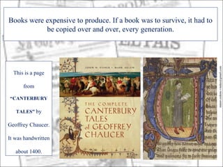 Books were expensive to produce. If a book was to survive, it had to
           be copied over and over, every generation.




                                                                       minor.cedeno.vindas@gmail.com
  This is a page

      from

“CANTERBURY

   TALES” by

Geoffrey Chaucer.

It was handwritten

   about 1400.
 