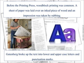 Before the Printing Press, woodblock printing was common. A
  sheet of paper was laid over an inked piece of wood and an
               impression was taken by rubbing.




                                                                    minor.cedeno.vindas@gmail.com
Gutenberg broke up the text into lower and upper case letters and
                      punctuation marks.
 