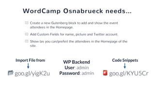 WordCamp Osnabrueck needs…
Create a new Gutenberg block to add and show the event
attendees in the Homepage.
Add Custom Fields for name, picture and Twitter account.
Show (as you can/prefer) the attendees in the Homepage of the
site.
🚨 goo.gl/KYU5Cr
Code Snippets
📂 goo.gl/yigK2u
Import File from
WP Backend
User: admin
Password: admin
 