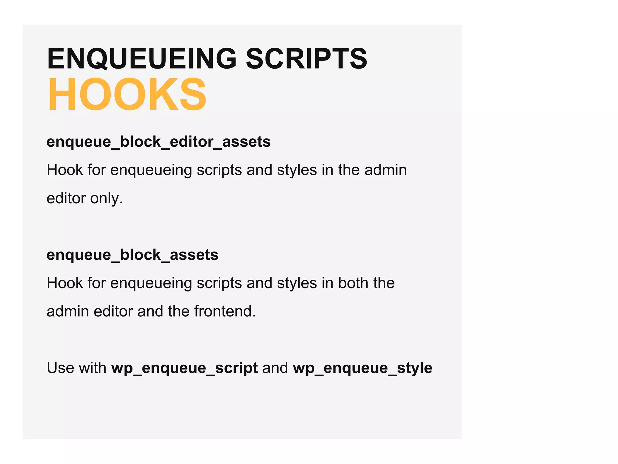 ENQUEUEING SCRIPTS
HOOKS
enqueue_block_editor_assets
Hook for enqueueing scripts and styles in the admin
editor only.
enqueue_block_assets
Hook for enqueueing scripts and styles in both the
admin editor and the frontend.
Use with wp_enqueue_script and wp_enqueue_style
 