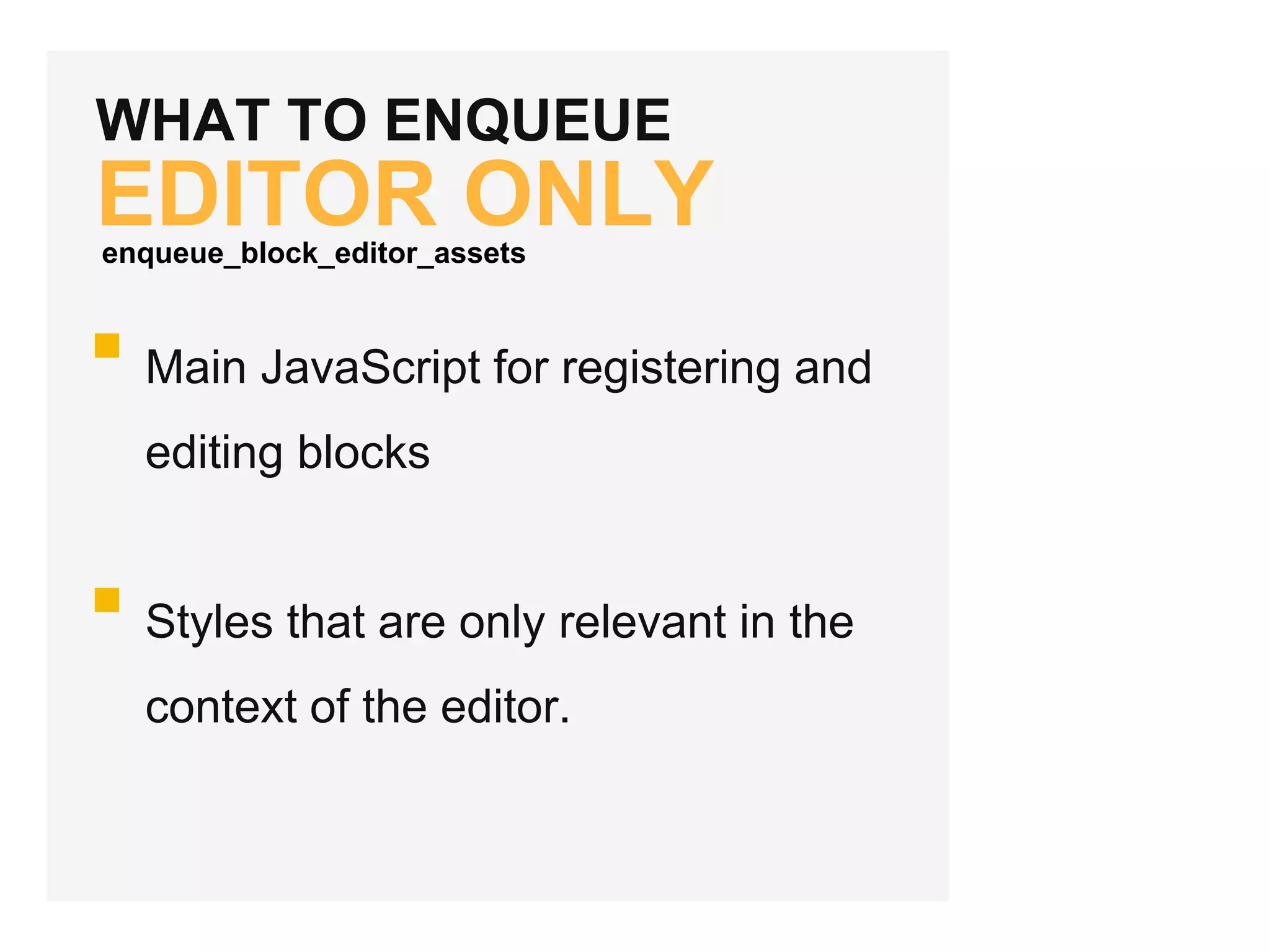 WHAT TO ENQUEUE
EDITOR ONLY
Main JavaScript for registering and
editing blocks
Styles that are only relevant in the
context of the editor.
enqueue_block_editor_assets
 