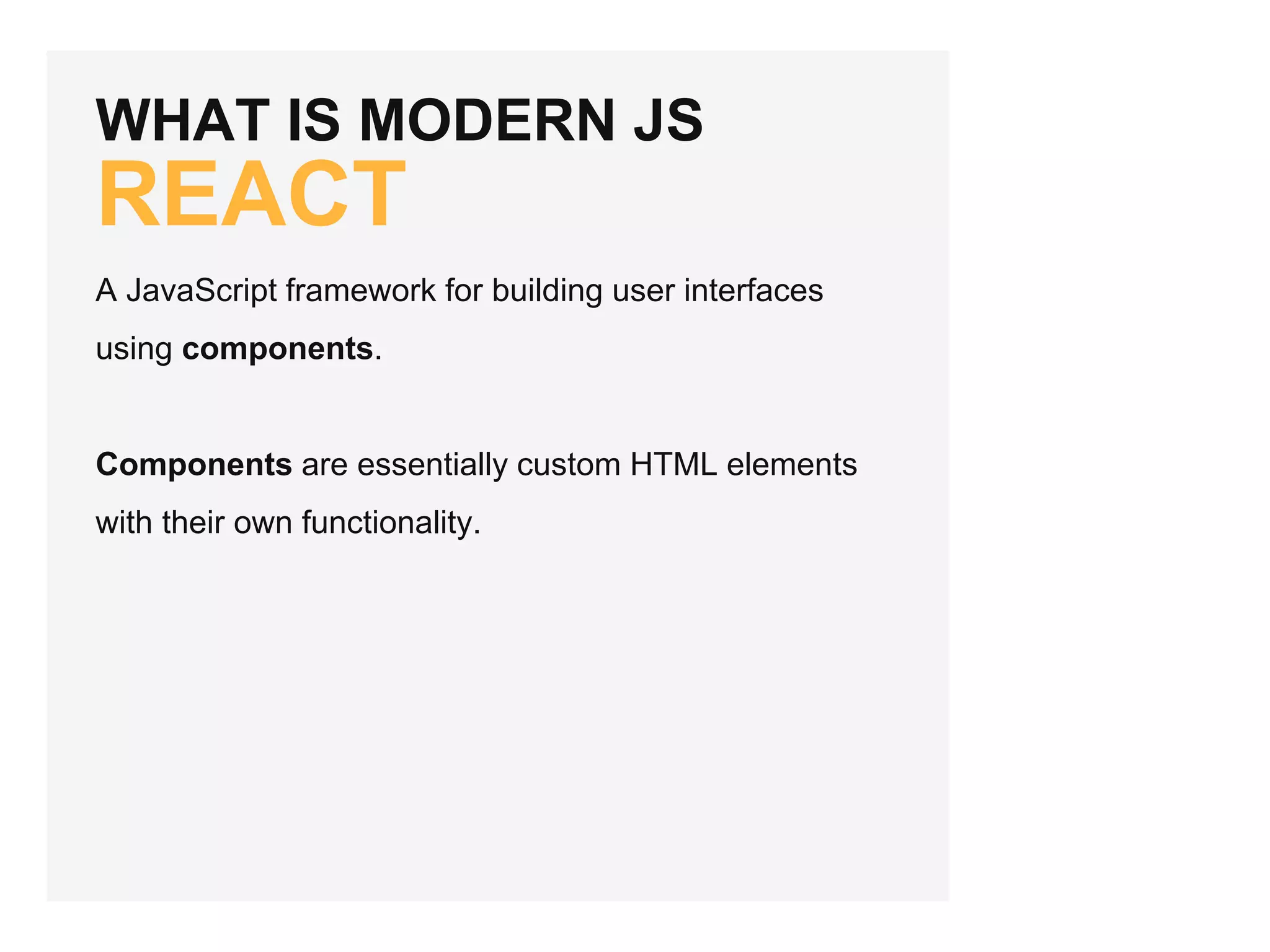 WHAT IS MODERN JS
REACT
A JavaScript framework for building user interfaces
using components.
Components are essentially custom HTML elements
with their own functionality.
 