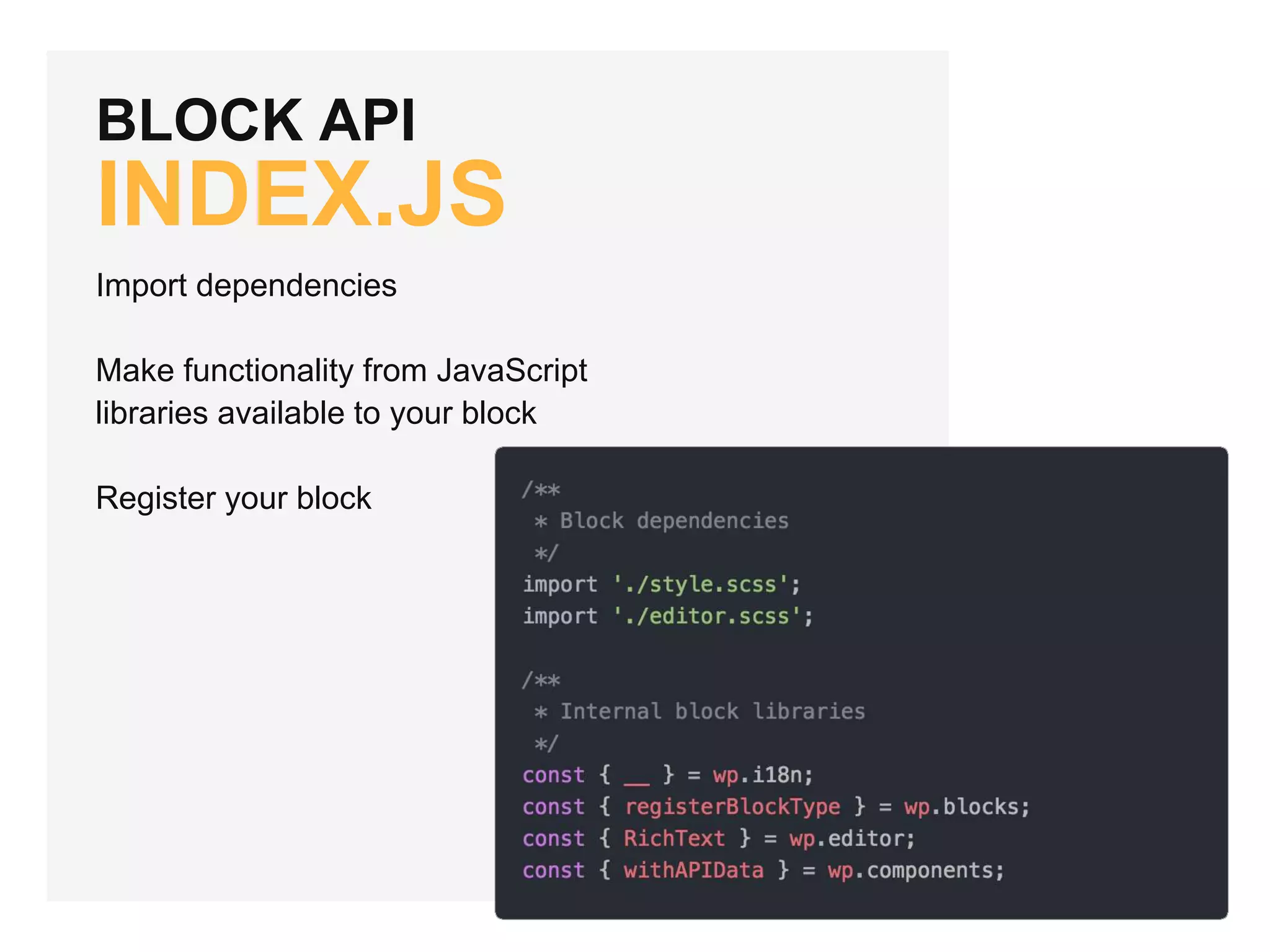 BLOCK API
INDEX.JS
Import dependencies
Make functionality from JavaScript
libraries available to your block
Register your block
 