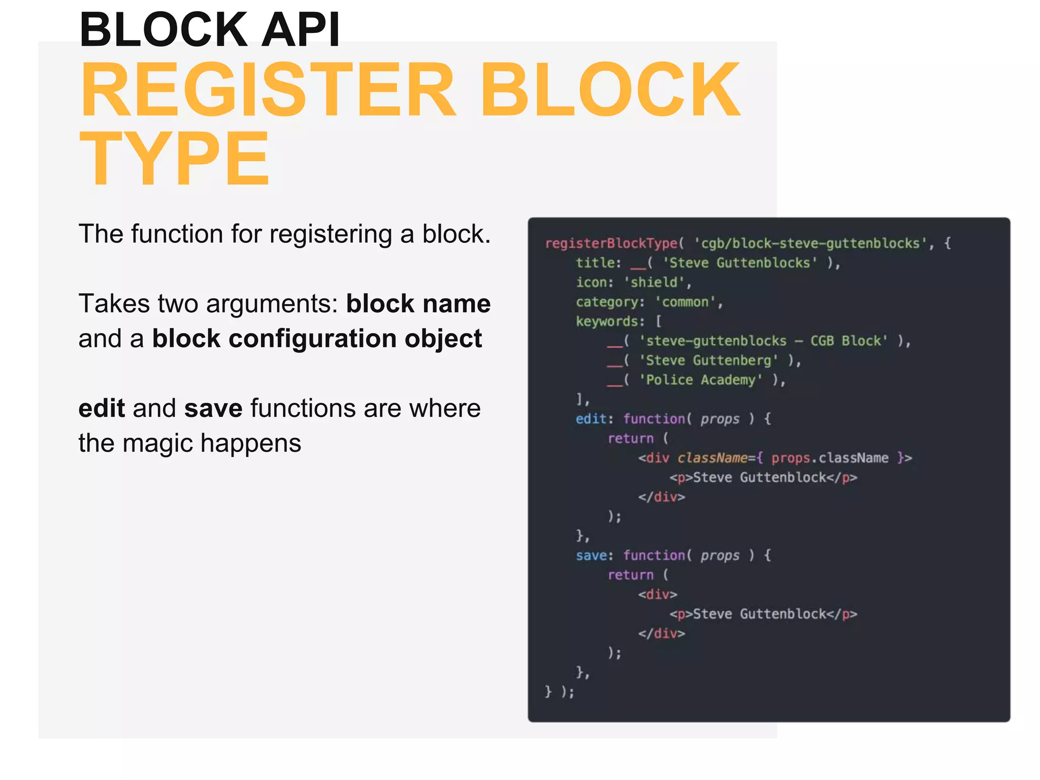 BLOCK API
REGISTER BLOCK
TYPE
The function for registering a block.
Takes two arguments: block name
and a block configuration object
edit and save functions are where
the magic happens
 