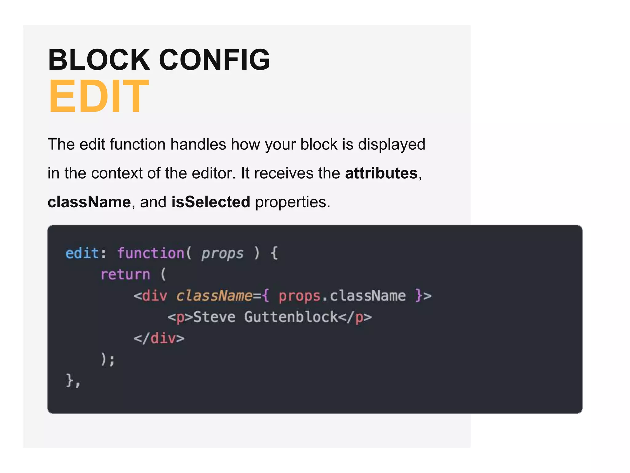 BLOCK CONFIG
EDIT
The edit function handles how your block is displayed
in the context of the editor. It receives the attributes,
className, and isSelected properties.
 