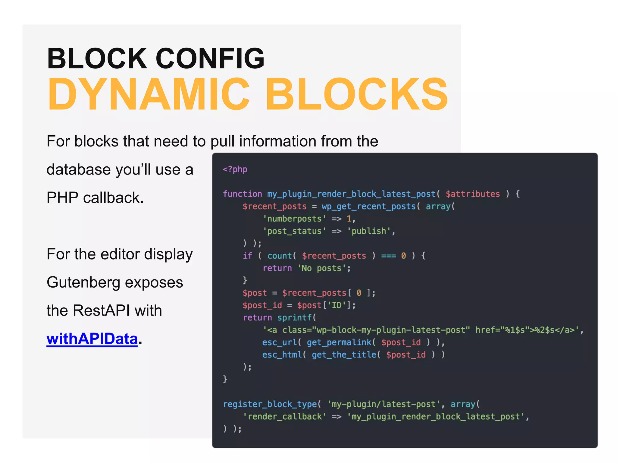 BLOCK CONFIG
DYNAMIC BLOCKS
For blocks that need to pull information from the
database you’ll use a
PHP callback.
For the editor display
Gutenberg exposes
the RestAPI with
withAPIData.
 