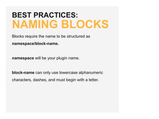 BEST PRACTICES:
NAMING BLOCKS
Blocks require the name to be structured as
namespace/block-name.
namespace will be your plugin name.
block-name can only use lowercase alphanumeric
characters, dashes, and must begin with a letter.
 